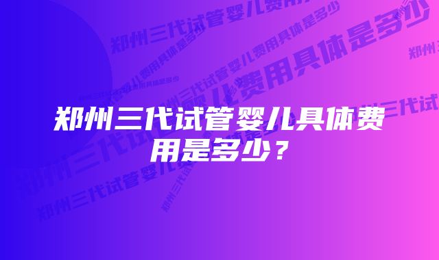 郑州三代试管婴儿具体费用是多少？