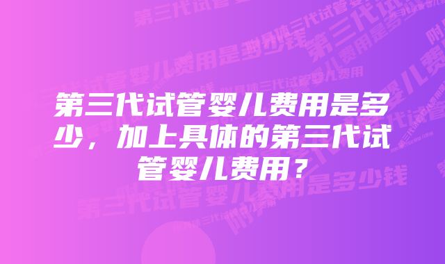 第三代试管婴儿费用是多少，加上具体的第三代试管婴儿费用？