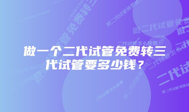 做一个二代试管免费转三代试管要多少钱？