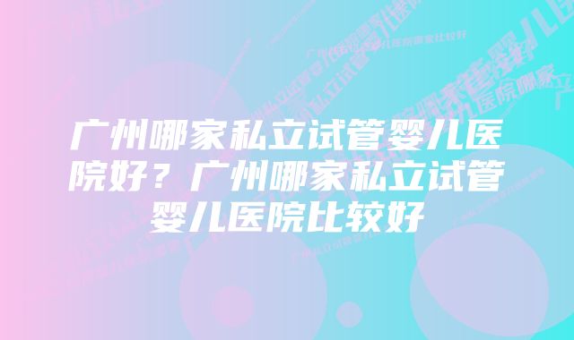 广州哪家私立试管婴儿医院好？广州哪家私立试管婴儿医院比较好