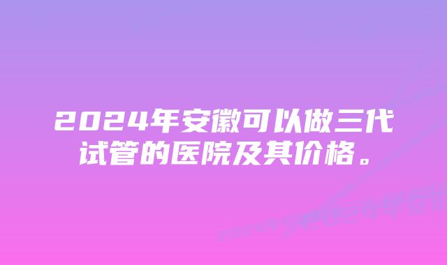 2024年安徽可以做三代试管的医院及其价格。