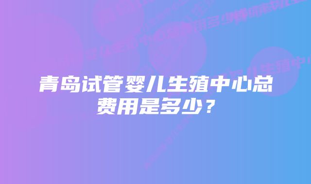 青岛试管婴儿生殖中心总费用是多少？