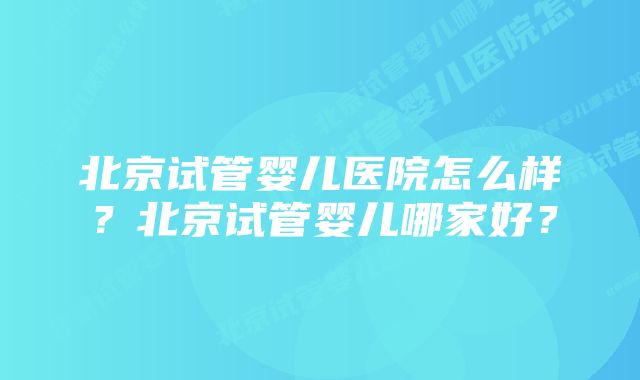 北京试管婴儿医院怎么样？北京试管婴儿哪家好？