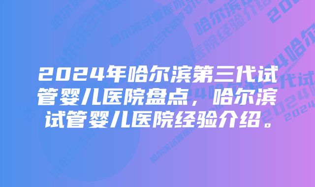 2024年哈尔滨第三代试管婴儿医院盘点，哈尔滨试管婴儿医院经验介绍。