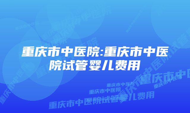 重庆市中医院:重庆市中医院试管婴儿费用