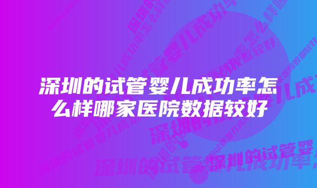 深圳的试管婴儿成功率怎么样哪家医院数据较好