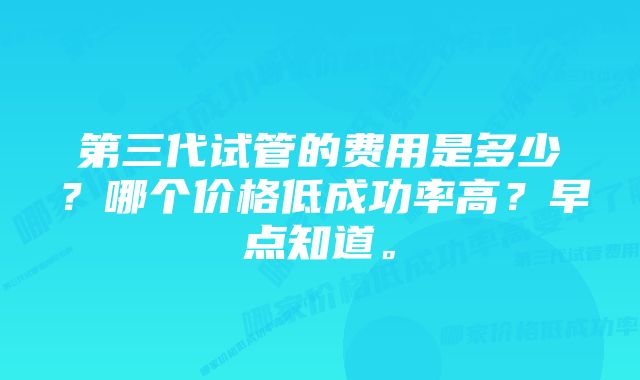 第三代试管的费用是多少？哪个价格低成功率高？早点知道。