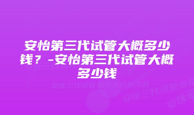 安怡第三代试管大概多少钱？-安怡第三代试管大概多少钱