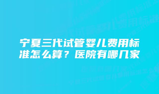 宁夏三代试管婴儿费用标准怎么算？医院有哪几家