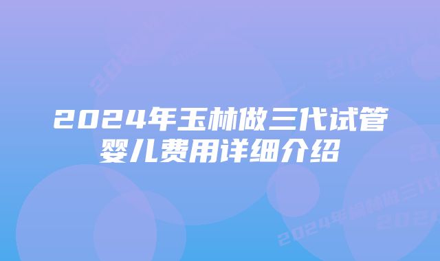 2024年玉林做三代试管婴儿费用详细介绍