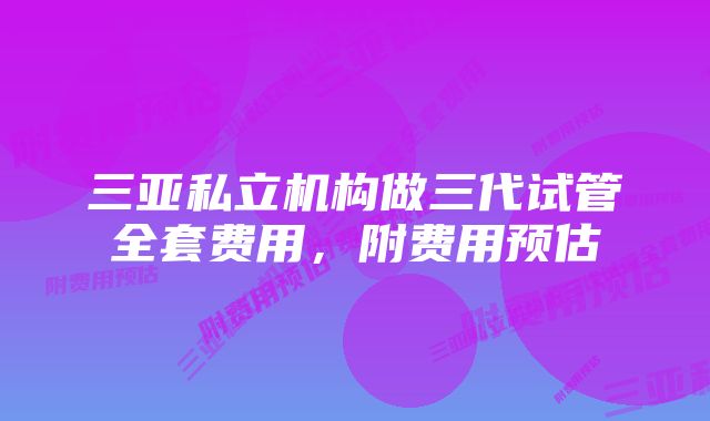 三亚私立机构做三代试管全套费用，附费用预估