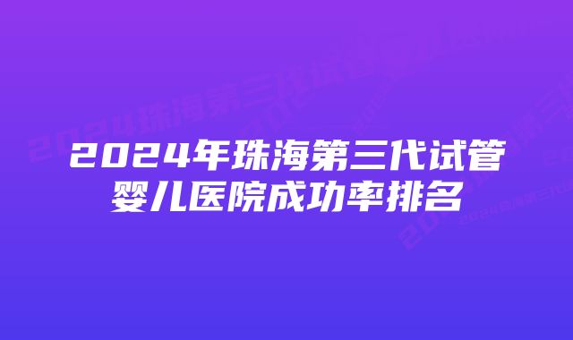 2024年珠海第三代试管婴儿医院成功率排名