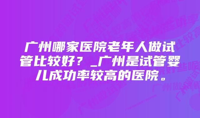 广州哪家医院老年人做试管比较好？_广州是试管婴儿成功率较高的医院。