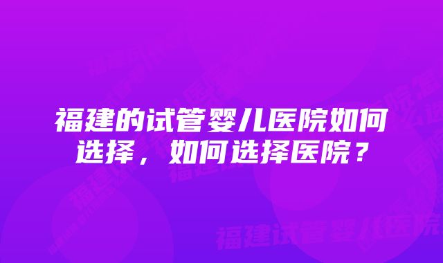 福建的试管婴儿医院如何选择，如何选择医院？