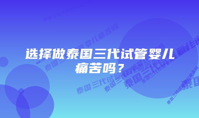 选择做泰国三代试管婴儿痛苦吗？