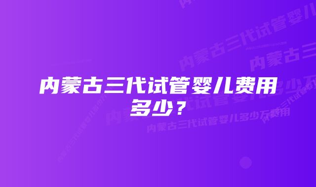 内蒙古三代试管婴儿费用多少？