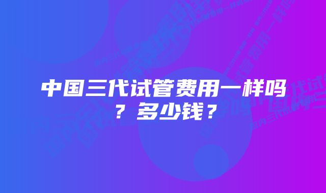 中国三代试管费用一样吗？多少钱？