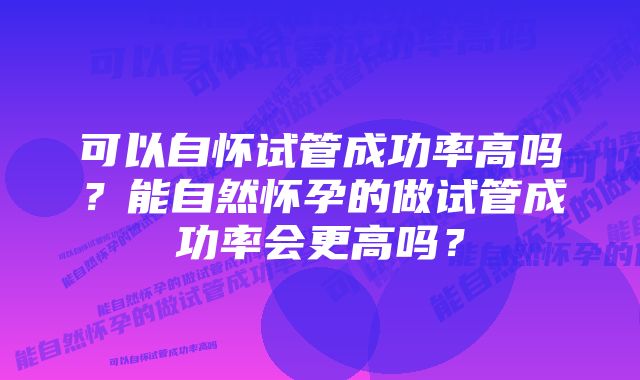 可以自怀试管成功率高吗？能自然怀孕的做试管成功率会更高吗？