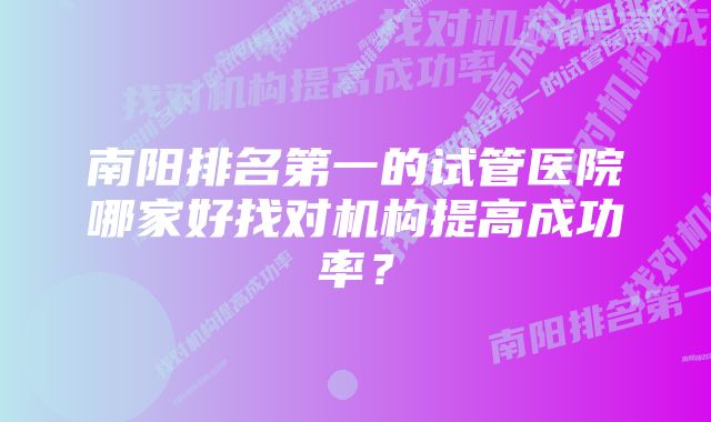 南阳排名第一的试管医院哪家好找对机构提高成功率？