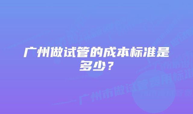 广州做试管的成本标准是多少？