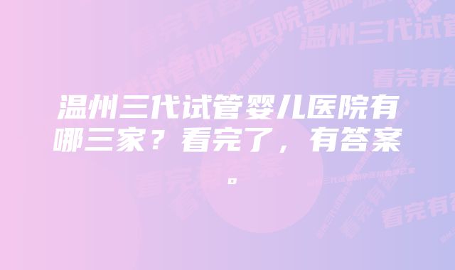 温州三代试管婴儿医院有哪三家？看完了，有答案。