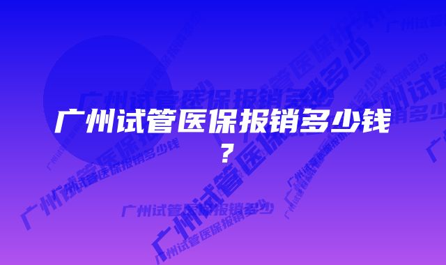 广州试管医保报销多少钱？