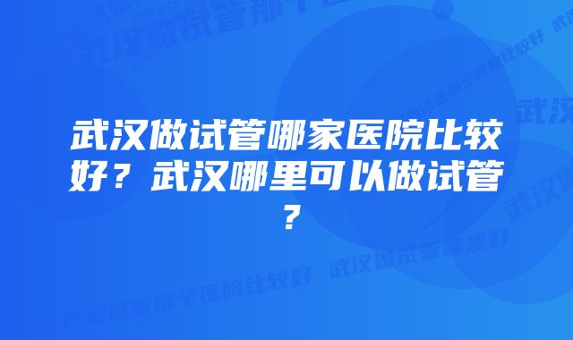 武汉做试管哪家医院比较好？武汉哪里可以做试管？