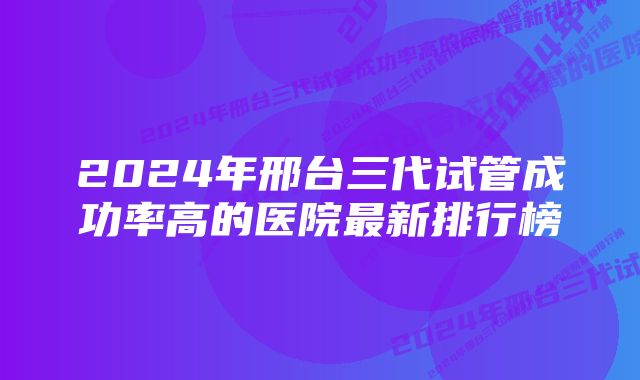 2024年邢台三代试管成功率高的医院最新排行榜