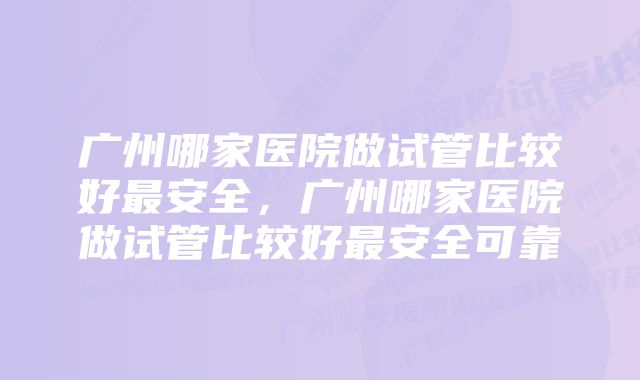 广州哪家医院做试管比较好最安全，广州哪家医院做试管比较好最安全可靠