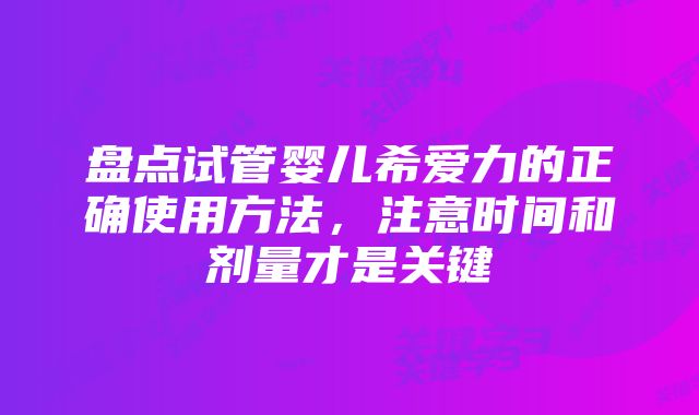 盘点试管婴儿希爱力的正确使用方法，注意时间和剂量才是关键