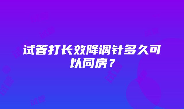 试管打长效降调针多久可以同房？