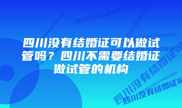 四川没有结婚证可以做试管吗？四川不需要结婚证做试管的机构