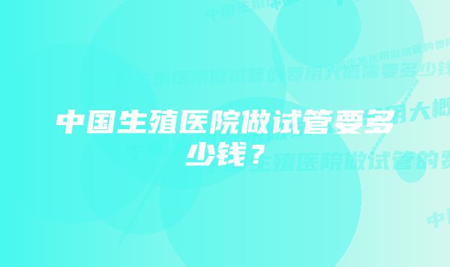 中国生殖医院做试管要多少钱？