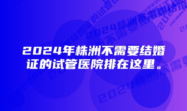 2024年株洲不需要结婚证的试管医院排在这里。