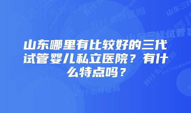 山东哪里有比较好的三代试管婴儿私立医院？有什么特点吗？