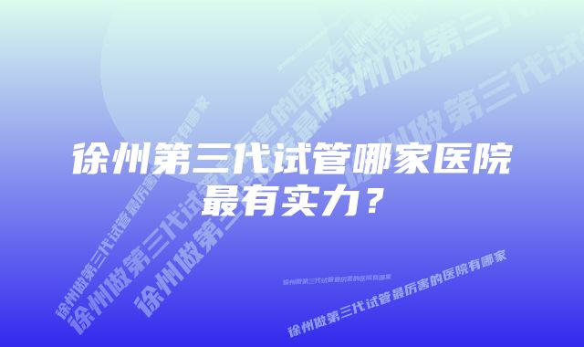 徐州第三代试管哪家医院最有实力？