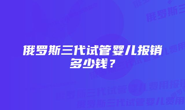 俄罗斯三代试管婴儿报销多少钱？