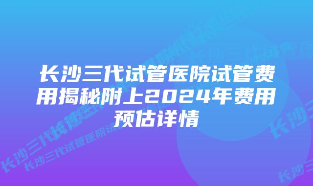 长沙三代试管医院试管费用揭秘附上2024年费用预估详情