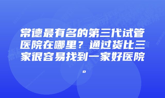 常德最有名的第三代试管医院在哪里？通过货比三家很容易找到一家好医院。