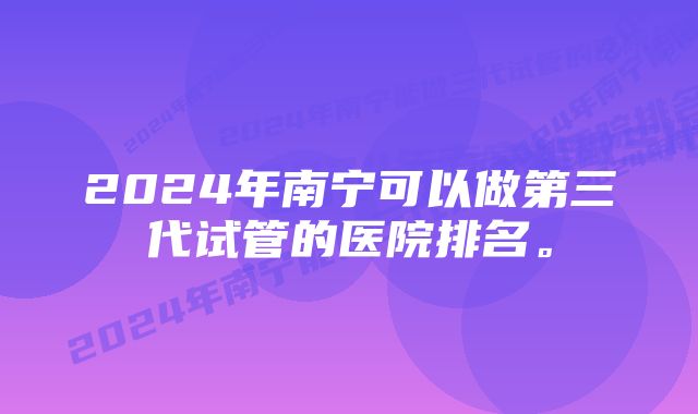 2024年南宁可以做第三代试管的医院排名。