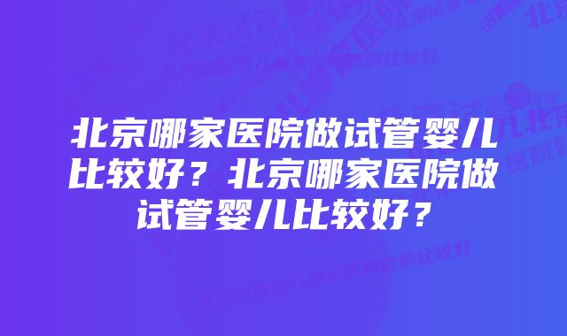 北京哪家医院做试管婴儿比较好？北京哪家医院做试管婴儿比较好？