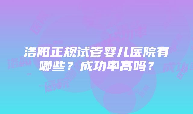 洛阳正规试管婴儿医院有哪些？成功率高吗？