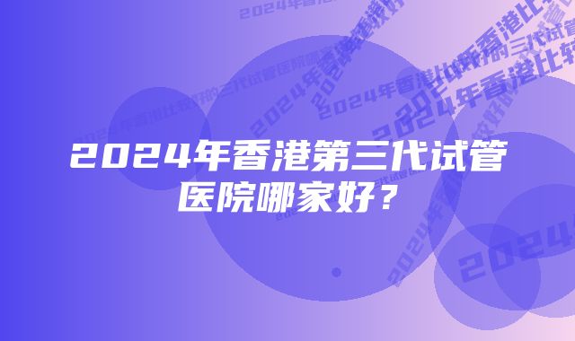 2024年香港第三代试管医院哪家好？