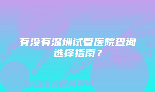 有没有深圳试管医院查询选择指南？