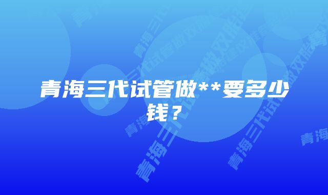 青海三代试管做**要多少钱？