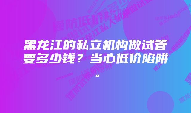 黑龙江的私立机构做试管要多少钱？当心低价陷阱。