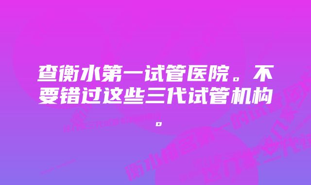 查衡水第一试管医院。不要错过这些三代试管机构。