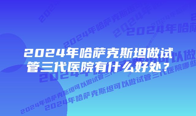 2024年哈萨克斯坦做试管三代医院有什么好处？