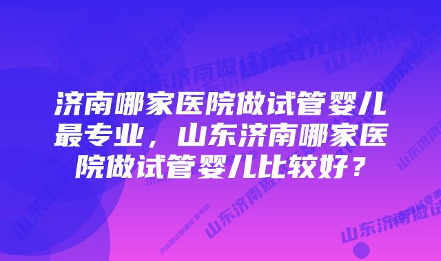 济南哪家医院做试管婴儿最专业，山东济南哪家医院做试管婴儿比较好？