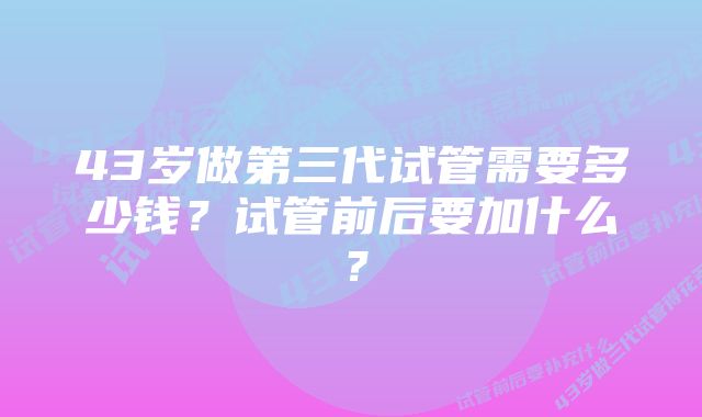 43岁做第三代试管需要多少钱？试管前后要加什么？